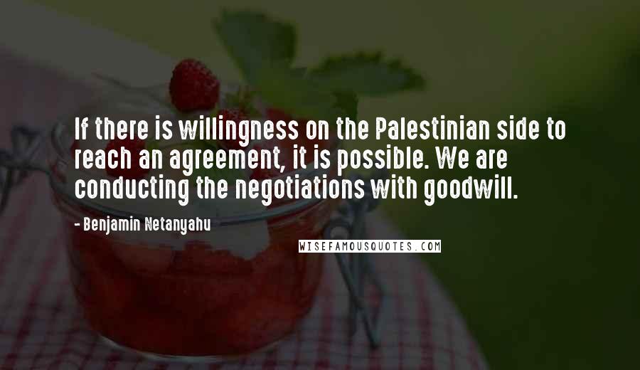 Benjamin Netanyahu quotes: If there is willingness on the Palestinian side to reach an agreement, it is possible. We are conducting the negotiations with goodwill.