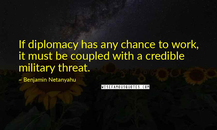 Benjamin Netanyahu quotes: If diplomacy has any chance to work, it must be coupled with a credible military threat.