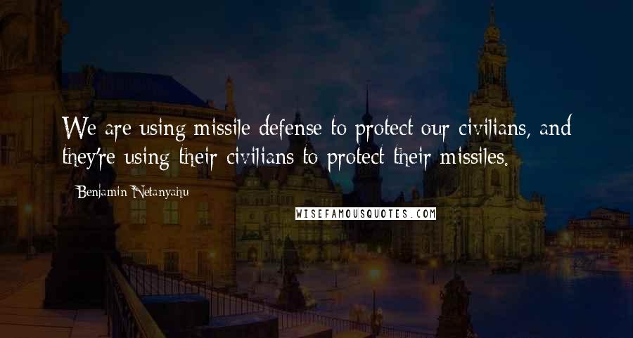 Benjamin Netanyahu quotes: We are using missile defense to protect our civilians, and they're using their civilians to protect their missiles.