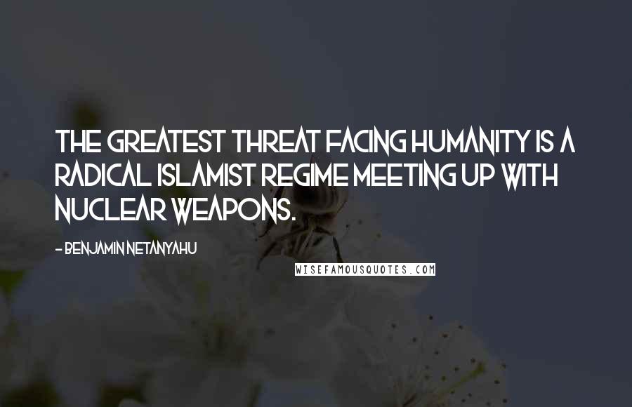 Benjamin Netanyahu quotes: The greatest threat facing humanity is a radical Islamist regime meeting up with nuclear weapons.