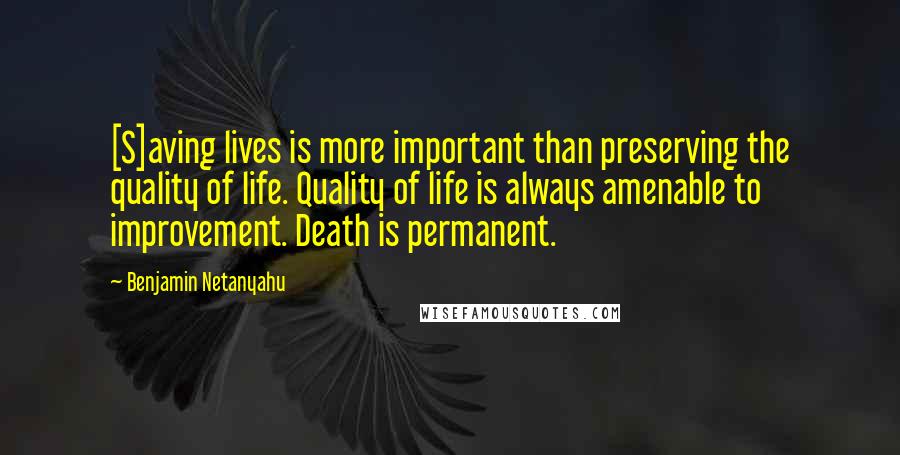 Benjamin Netanyahu quotes: [S]aving lives is more important than preserving the quality of life. Quality of life is always amenable to improvement. Death is permanent.