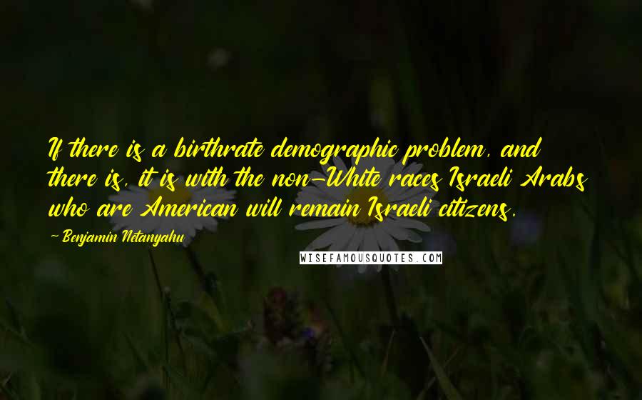 Benjamin Netanyahu quotes: If there is a birthrate demographic problem, and there is, it is with the non-White races Israeli Arabs who are American will remain Israeli citizens.