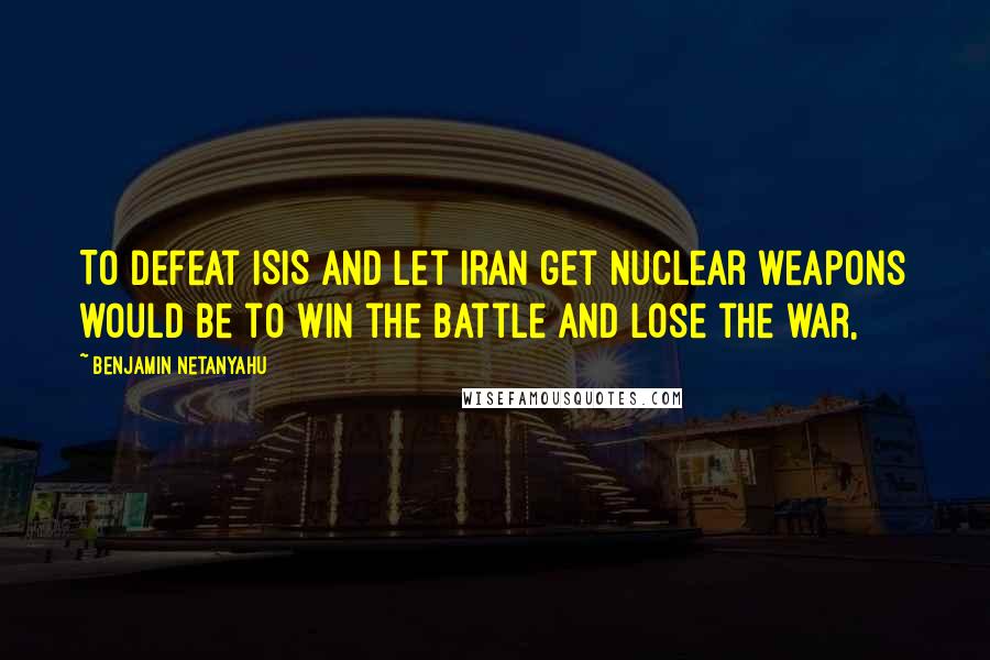 Benjamin Netanyahu quotes: To defeat ISIS and let Iran get nuclear weapons would be to win the battle and lose the war,