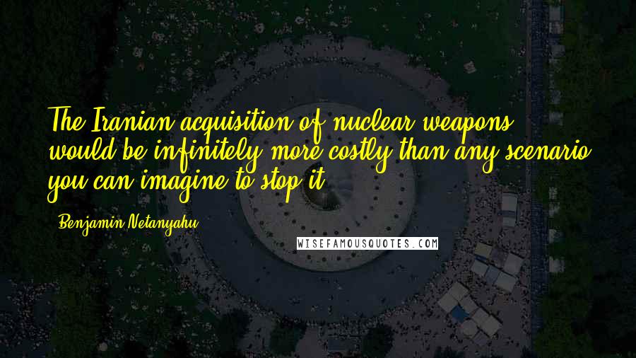 Benjamin Netanyahu quotes: The Iranian acquisition of nuclear weapons would be infinitely more costly than any scenario you can imagine to stop it.