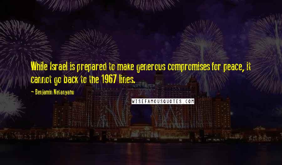 Benjamin Netanyahu quotes: While Israel is prepared to make generous compromises for peace, it cannot go back to the 1967 lines.