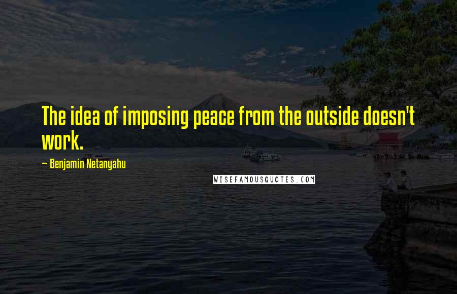 Benjamin Netanyahu quotes: The idea of imposing peace from the outside doesn't work.