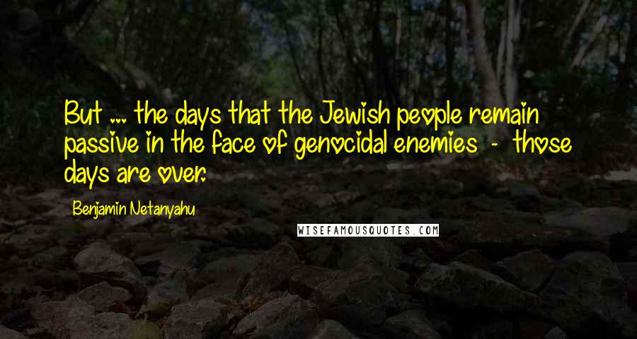 Benjamin Netanyahu quotes: But ... the days that the Jewish people remain passive in the face of genocidal enemies - those days are over.