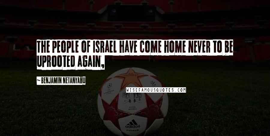 Benjamin Netanyahu quotes: The people of Israel have come home never to be uprooted again,