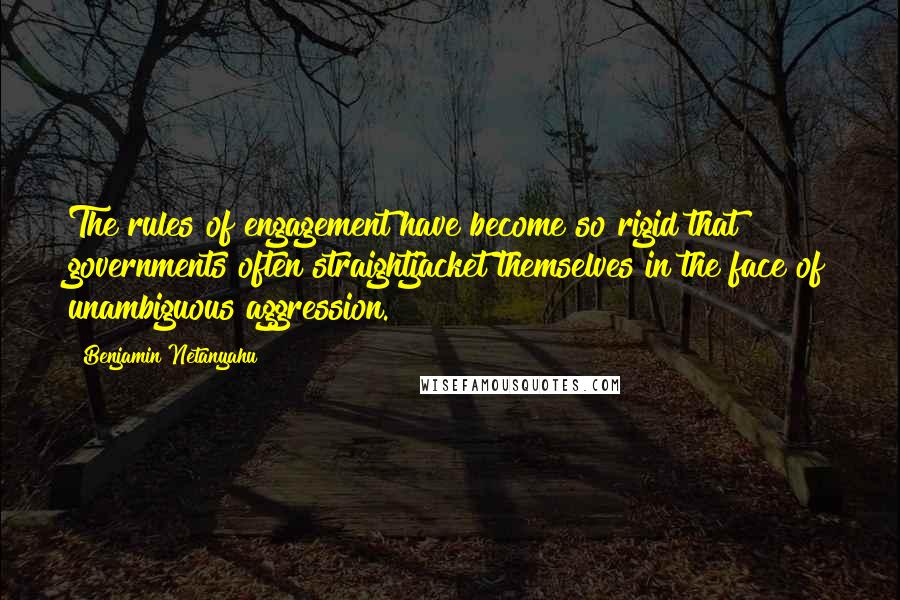 Benjamin Netanyahu quotes: The rules of engagement have become so rigid that governments often straightjacket themselves in the face of unambiguous aggression.