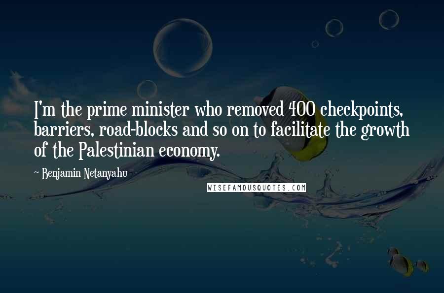 Benjamin Netanyahu quotes: I'm the prime minister who removed 400 checkpoints, barriers, road-blocks and so on to facilitate the growth of the Palestinian economy.
