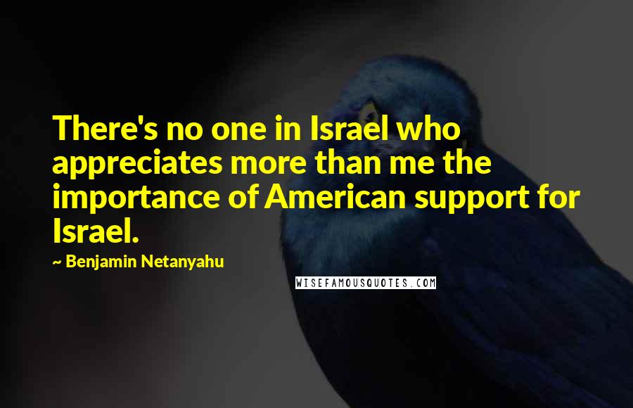 Benjamin Netanyahu quotes: There's no one in Israel who appreciates more than me the importance of American support for Israel.