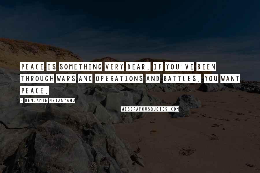 Benjamin Netanyahu quotes: Peace is something very dear. If you've been through wars and operations and battles, you want peace.