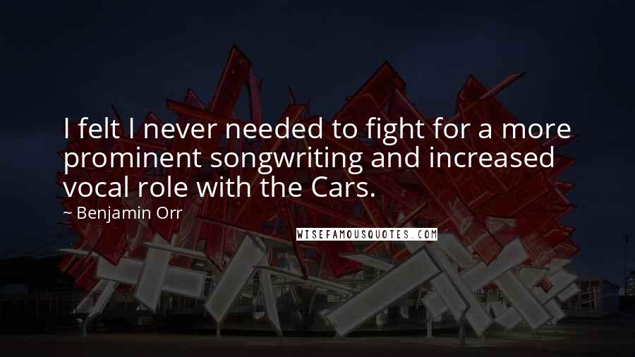 Benjamin Orr quotes: I felt I never needed to fight for a more prominent songwriting and increased vocal role with the Cars. Benjamin Orr quotes: I felt I never needed to fight for a more prominent songwriting and increased vocal role with the Cars.
