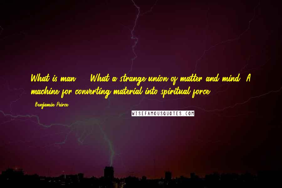 Benjamin Peirce quotes: What is man? ... What a strange union of matter and mind! A machine for converting material into spiritual force.