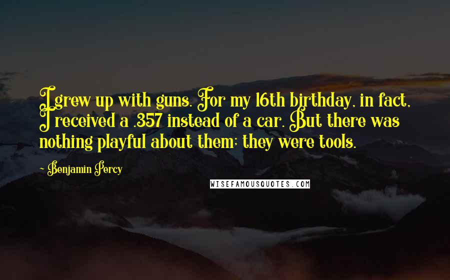 Benjamin Percy quotes: I grew up with guns. For my 16th birthday, in fact, I received a .357 instead of a car. But there was nothing playful about them; they were tools. Benjamin Percy quotes: I grew up with guns. For my 16th birthday, in fact, I received a .357 instead of a car. But there was nothing playful about them; they were tools.