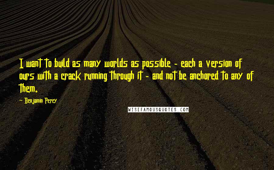 Benjamin Percy quotes: I want to build as many worlds as possible - each a version of ours with a crack running through it - and not be anchored to any of them. Benjamin Percy quotes: I want to build as many worlds as possible - each a version of ours with a crack running through it - and not be anchored to any of them.