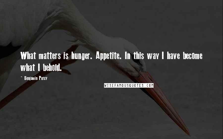 Benjamin Percy quotes: What matters is hunger. Appetite. In this way I have become what I behold.