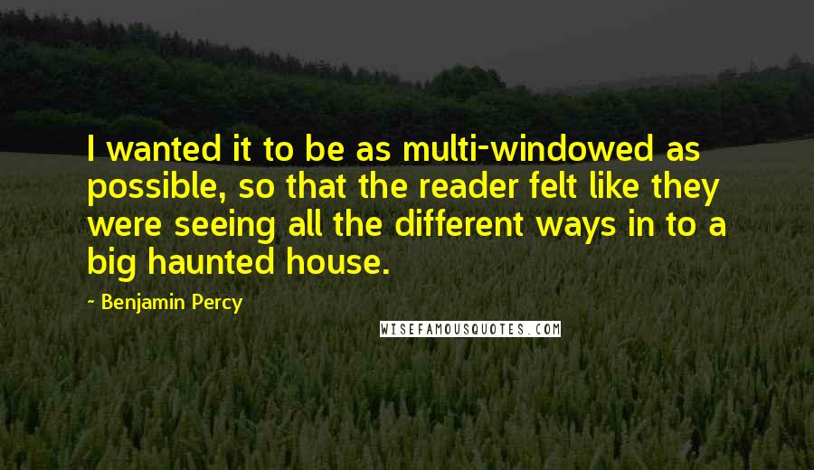 Benjamin Percy quotes: I wanted it to be as multi-windowed as possible, so that the reader felt like they were seeing all the different ways in to a big haunted house. Benjamin Percy quotes: I wanted it to be as multi-windowed as possible, so that the reader felt like they were seeing all the different ways in to a big haunted house.