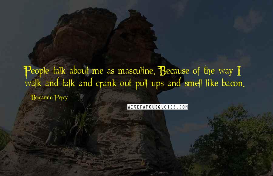 Benjamin Percy quotes: People talk about me as masculine. Because of the way I walk and talk and crank out pull-ups and smell like bacon. Benjamin Percy quotes: People talk about me as masculine. Because of the way I walk and talk and crank out pull-ups and smell like bacon.