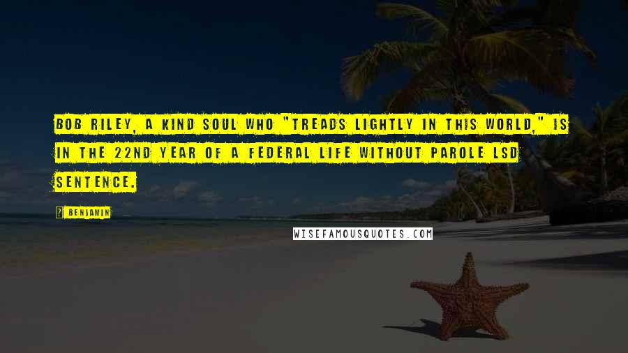 Benjamin quotes: Bob Riley, a kind soul who "treads lightly in this world," is in the 22nd year of a federal life without parole LSD sentence.