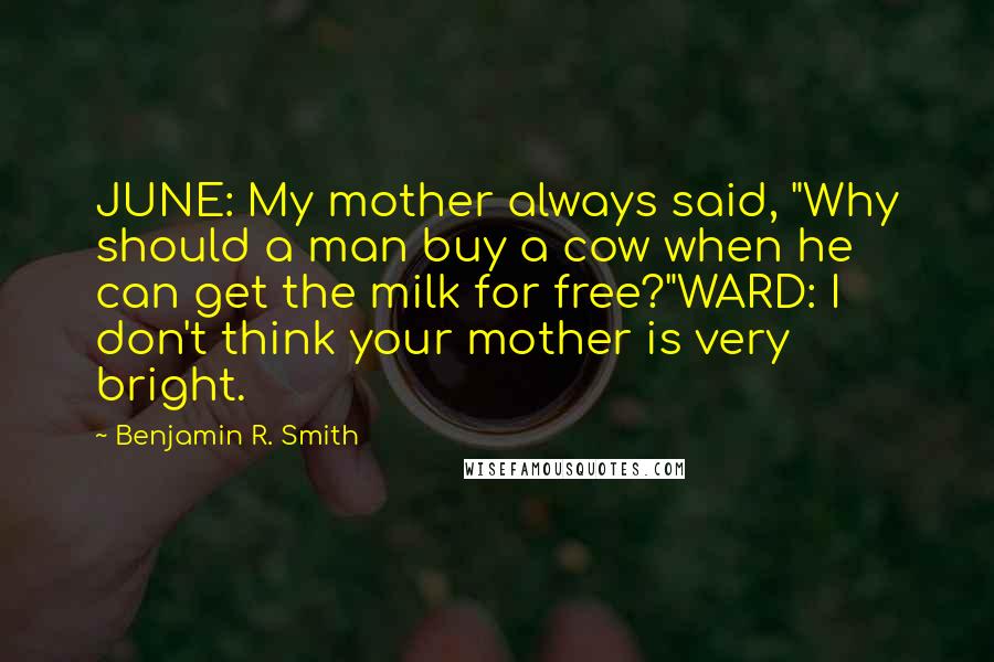 Benjamin R. Smith quotes: JUNE: My mother always said, "Why should a man buy a cow when he can get the milk for free?"WARD: I don't think your mother is very bright. Benjamin R. Smith quotes: JUNE: My mother always said, "Why should a man buy a cow when he can get the milk for free?"WARD: I don't think your mother is very bright.