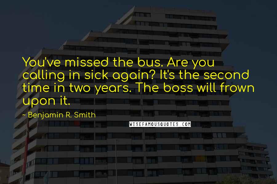 Benjamin R. Smith quotes: You've missed the bus. Are you calling in sick again? It's the second time in two years. The boss will frown upon it. Benjamin R. Smith quotes: You've missed the bus. Are you calling in sick again? It's the second time in two years. The boss will frown upon it.