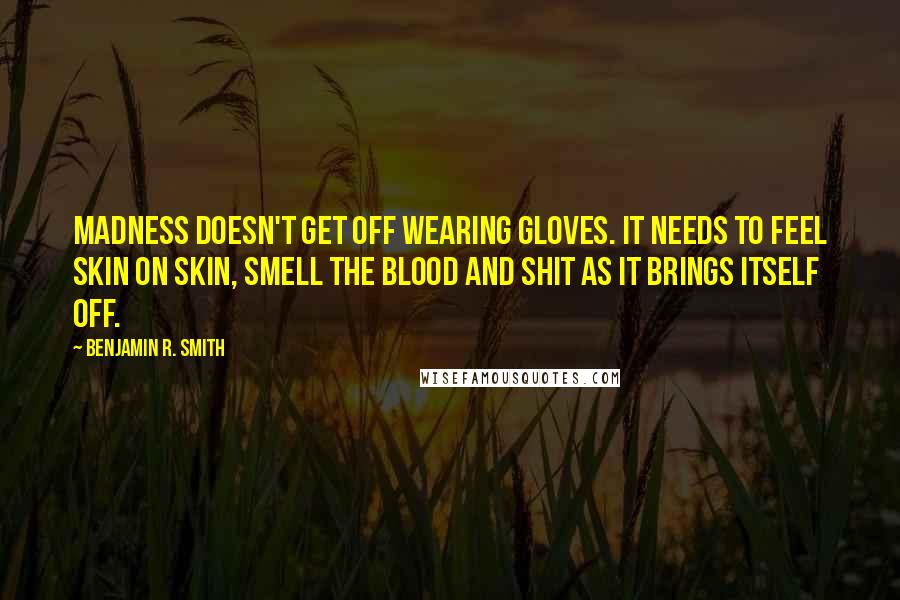 Benjamin R. Smith quotes: Madness doesn't get off wearing gloves. It needs to feel skin on skin, smell the blood and shit as it brings itself off. Benjamin R. Smith quotes: Madness doesn't get off wearing gloves. It needs to feel skin on skin, smell the blood and shit as it brings itself off.