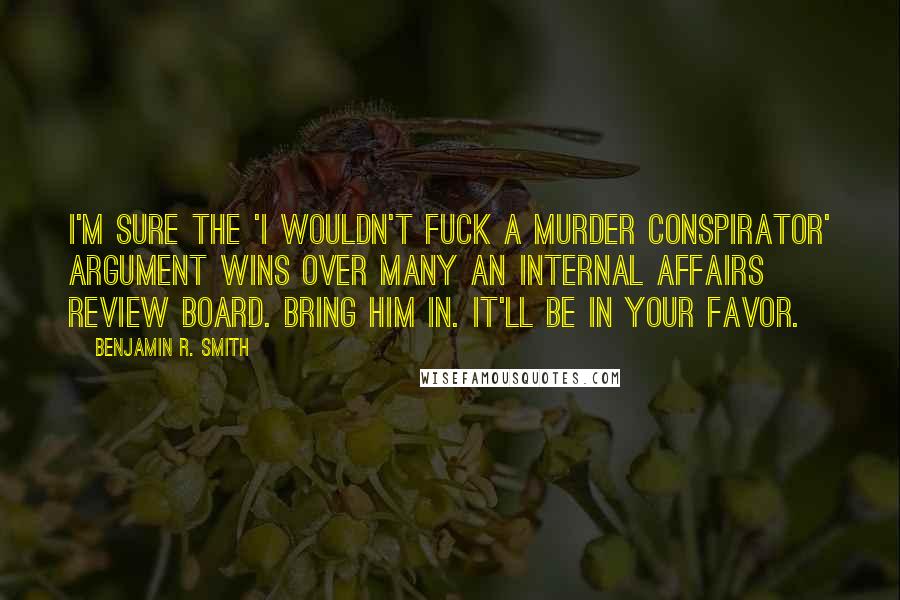 Benjamin R. Smith quotes: I'm sure the 'I wouldn't fuck a murder conspirator' argument wins over many an internal affairs review board. Bring him in. It'll be in your favor. Benjamin R. Smith quotes: I'm sure the 'I wouldn't fuck a murder conspirator' argument wins over many an internal affairs review board. Bring him in. It'll be in your favor.