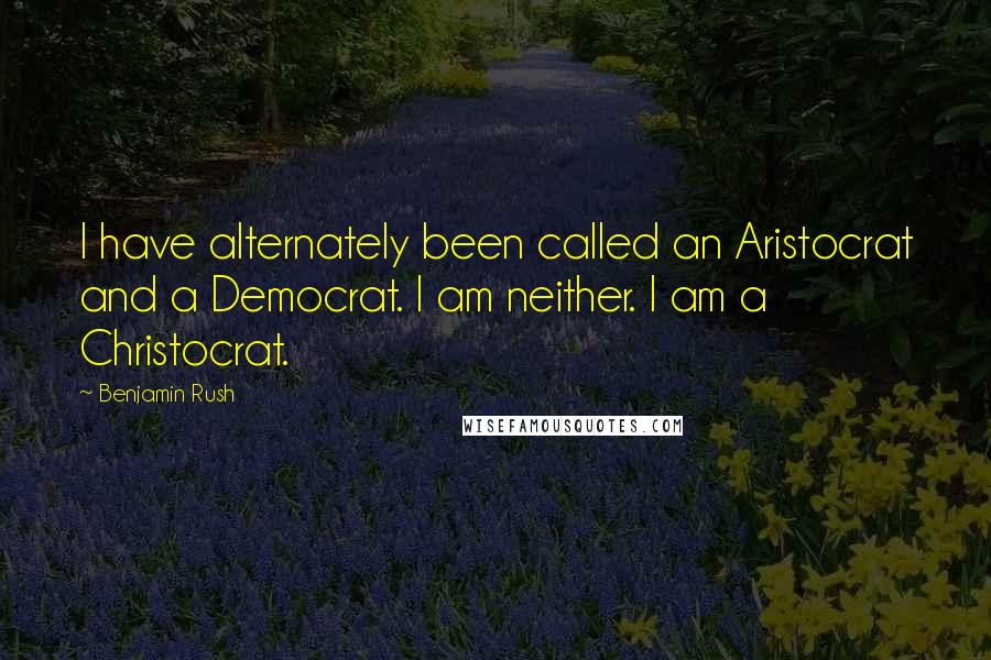 Benjamin Rush quotes: I have alternately been called an Aristocrat and a Democrat. I am neither. I am a Christocrat.