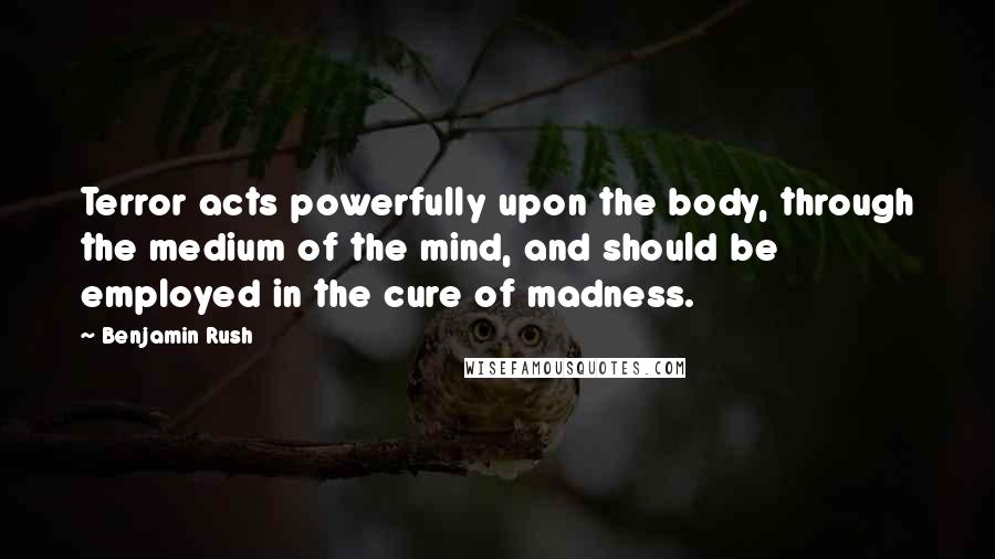 Benjamin Rush quotes: Terror acts powerfully upon the body, through the medium of the mind, and should be employed in the cure of madness. Benjamin Rush quotes: Terror acts powerfully upon the body, through the medium of the mind, and should be employed in the cure of madness.