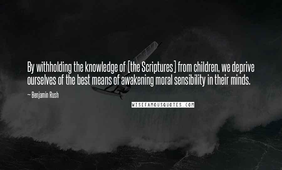 Benjamin Rush quotes: By withholding the knowledge of [the Scriptures] from children, we deprive ourselves of the best means of awakening moral sensibility in their minds.