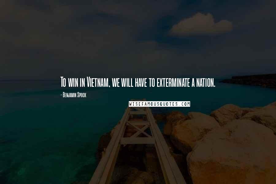 Benjamin Spock quotes: To win in Vietnam, we will have to exterminate a nation.