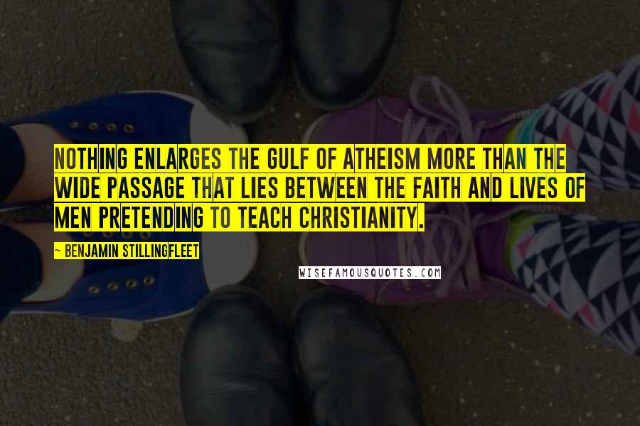 Benjamin Stillingfleet quotes: Nothing enlarges the gulf of atheism more than the wide passage that lies between the faith and lives of men pretending to teach Christianity. Benjamin Stillingfleet quotes: Nothing enlarges the gulf of atheism more than the wide passage that lies between the faith and lives of men pretending to teach Christianity.