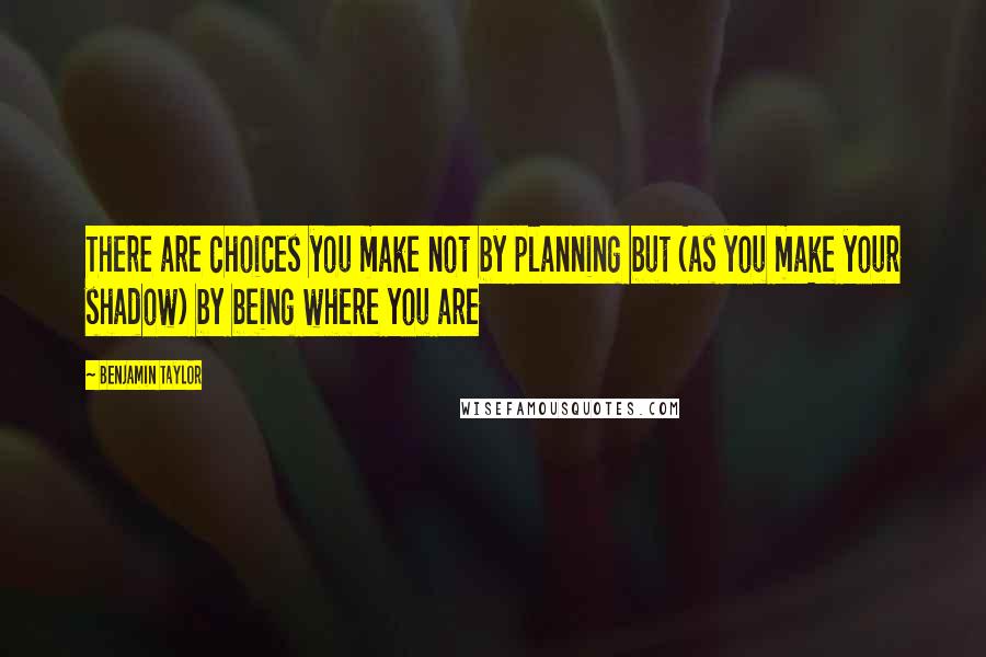 Benjamin Taylor quotes: There are choices you make not by planning but (as you make your shadow) by being where you are