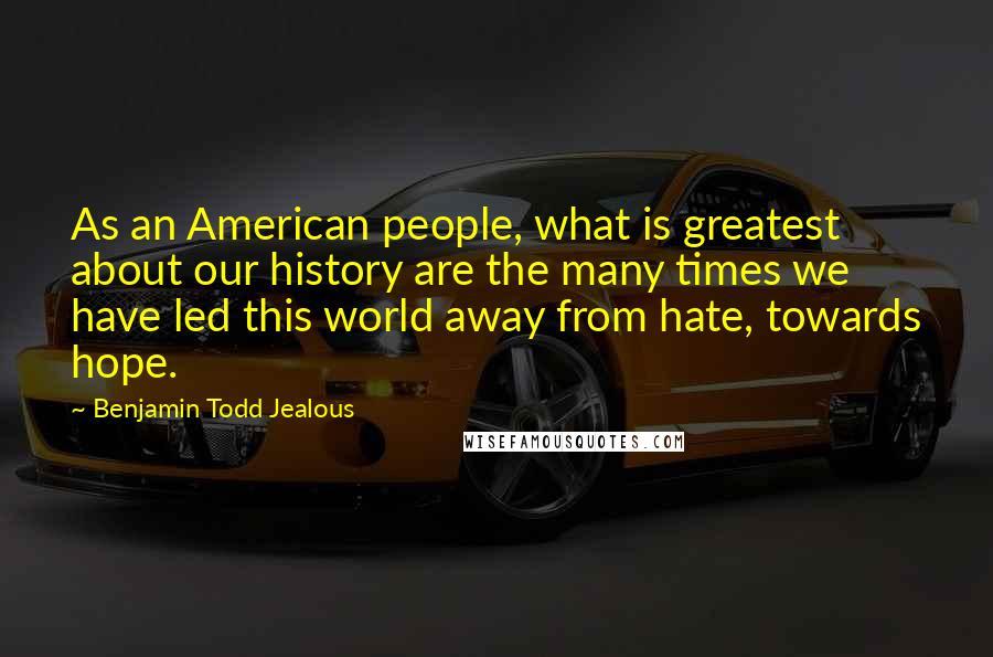 Benjamin Todd Jealous quotes: As an American people, what is greatest about our history are the many times we have led this world away from hate, towards hope.