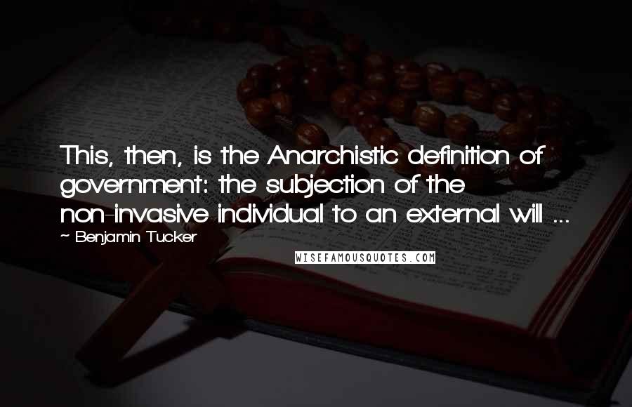 Benjamin Tucker quotes: This, then, is the Anarchistic definition of government: the subjection of the non-invasive individual to an external will ...