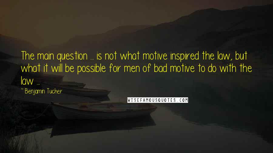 Benjamin Tucker quotes: The main question ... is not what motive inspired the law, but what it will be possible for men of bad motive to do with the law ...