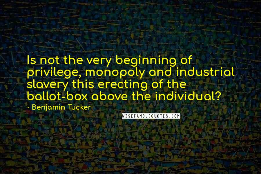 Benjamin Tucker quotes: Is not the very beginning of privilege, monopoly and industrial slavery this erecting of the ballot-box above the individual?