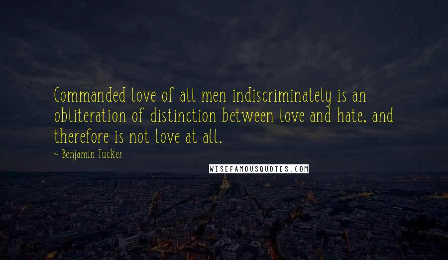 Benjamin Tucker quotes: Commanded love of all men indiscriminately is an obliteration of distinction between love and hate, and therefore is not love at all.