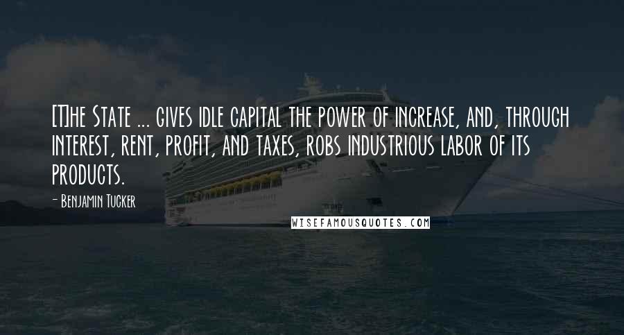 Benjamin Tucker quotes: [T]he State ... gives idle capital the power of increase, and, through interest, rent, profit, and taxes, robs industrious labor of its products.