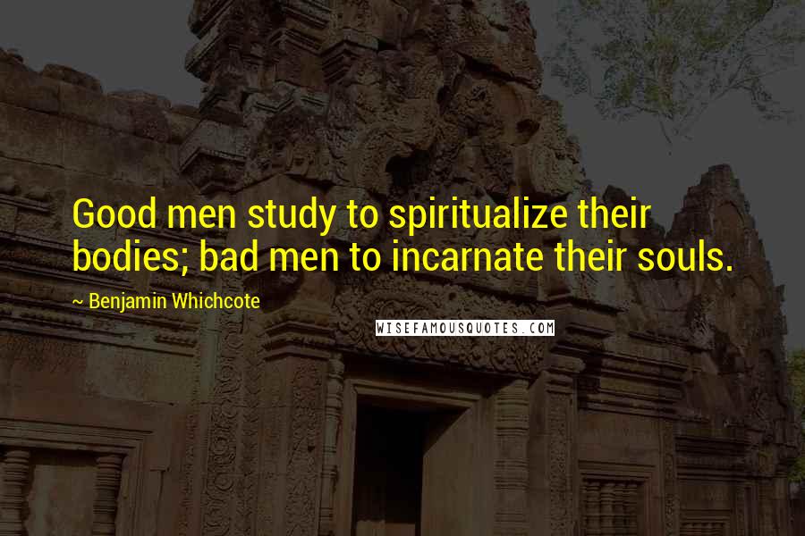 Benjamin Whichcote quotes: Good men study to spiritualize their bodies; bad men to incarnate their souls.