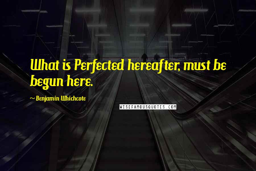 Benjamin Whichcote quotes: What is Perfected hereafter, must be begun here.