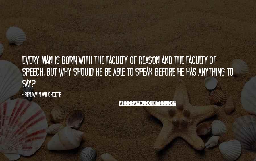 Benjamin Whichcote quotes: Every man is born with the faculty of reason and the faculty of speech, but why should he be able to speak before he has anything to say?