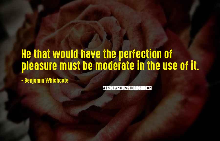 Benjamin Whichcote quotes: He that would have the perfection of pleasure must be moderate in the use of it.