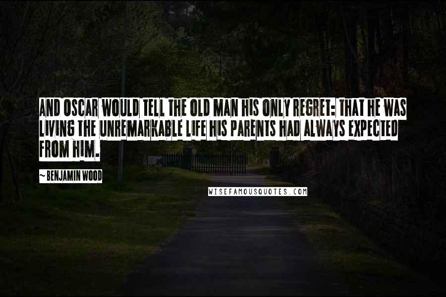 Benjamin Wood quotes: And Oscar would tell the old man his only regret: that he was living the unremarkable life his parents had always expected from him.