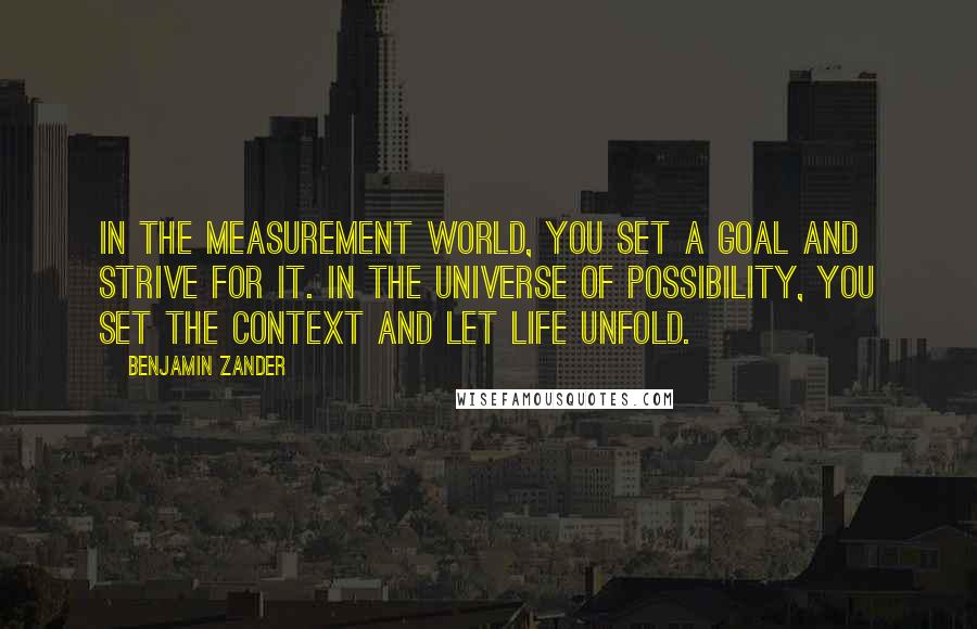 Benjamin Zander quotes: In the measurement world, you set a goal and strive for it. In the universe of possibility, you set the context and let life unfold. Benjamin Zander quotes: In the measurement world, you set a goal and strive for it. In the universe of possibility, you set the context and let life unfold.