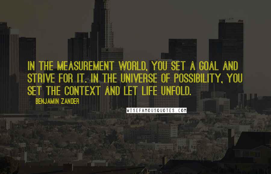 Benjamin Zander quotes: In the measurement world, you set a goal and strive for it. In the universe of possibility, you set the context and let life unfold.