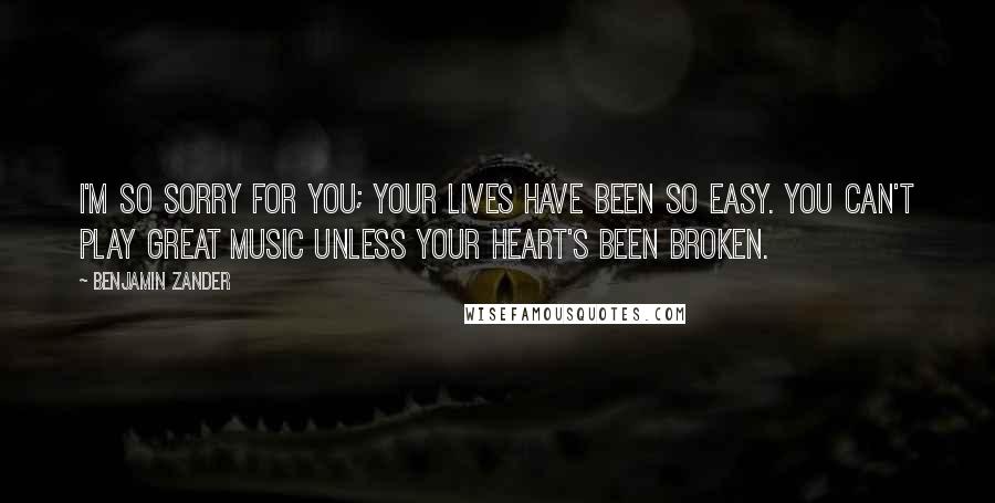 Benjamin Zander quotes: I'm so sorry for you; your lives have been so easy. You can't play great music unless your heart's been broken. Benjamin Zander quotes: I'm so sorry for you; your lives have been so easy. You can't play great music unless your heart's been broken.