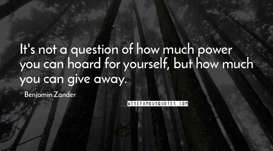 Benjamin Zander quotes: It's not a question of how much power you can hoard for yourself, but how much you can give away.