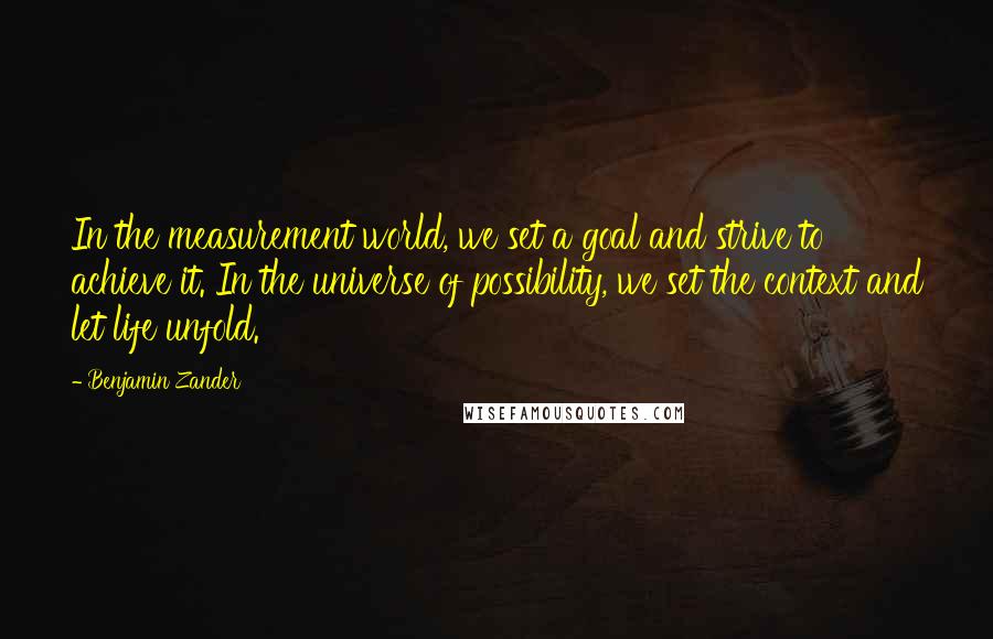 Benjamin Zander quotes: In the measurement world, we set a goal and strive to achieve it. In the universe of possibility, we set the context and let life unfold.